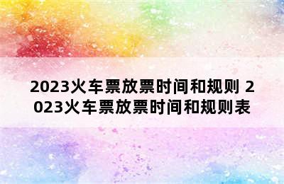 2023火车票放票时间和规则 2023火车票放票时间和规则表